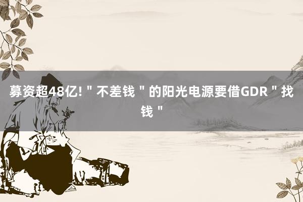 募资超48亿!＂不差钱＂的阳光电源要借GDR＂找钱＂
