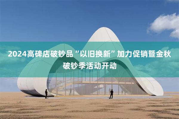 2024高碑店破钞品“以旧换新”加力促销暨金秋破钞季活动开动