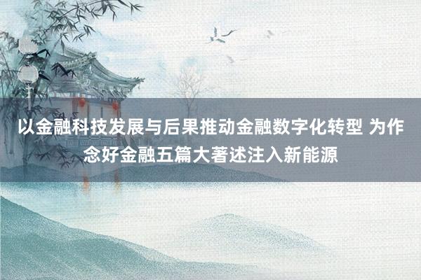 以金融科技发展与后果推动金融数字化转型 为作念好金融五篇大著述注入新能源
