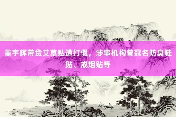 董宇辉带货艾草贴遭打假，涉事机构曾冠名防臭鞋贴、戒烟贴等