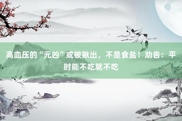 高血压的“元凶”或被揪出，不是食盐！劝告：平时能不吃就不吃