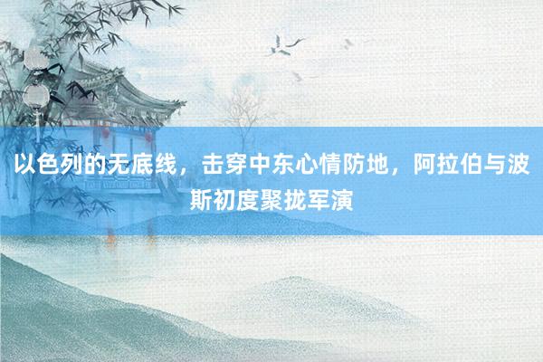 以色列的无底线，击穿中东心情防地，阿拉伯与波斯初度聚拢军演