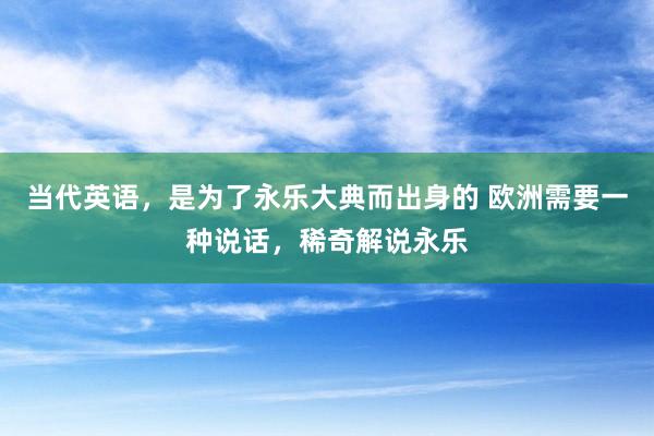 当代英语，是为了永乐大典而出身的 欧洲需要一种说话，稀奇解说永乐