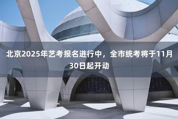 北京2025年艺考报名进行中，全市统考将于11月30日起开动