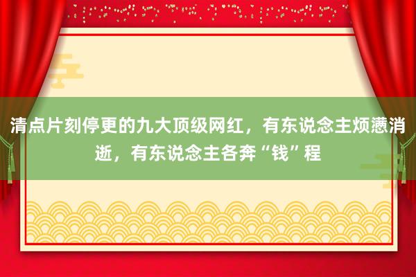 清点片刻停更的九大顶级网红，有东说念主烦懑消逝，有东说念主各奔“钱”程