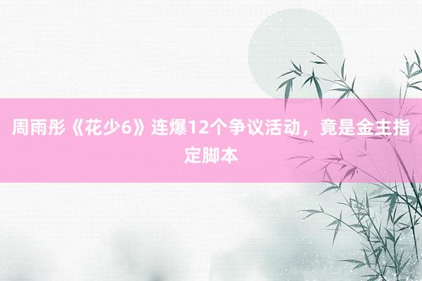 周雨彤《花少6》连爆12个争议活动，竟是金主指定脚本