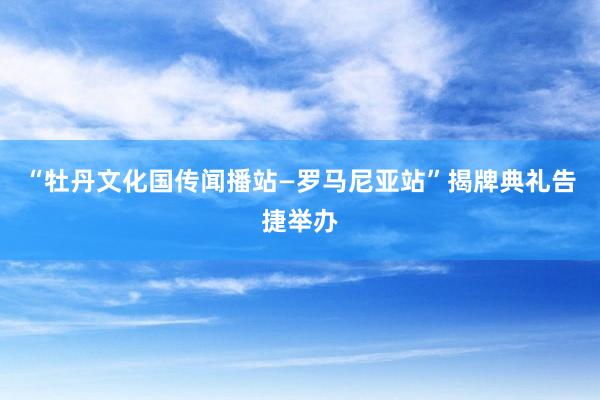 “牡丹文化国传闻播站—罗马尼亚站”揭牌典礼告捷举办