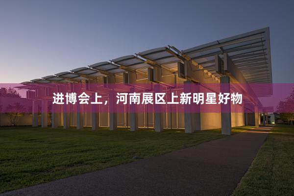 进博会上，河南展区上新明星好物