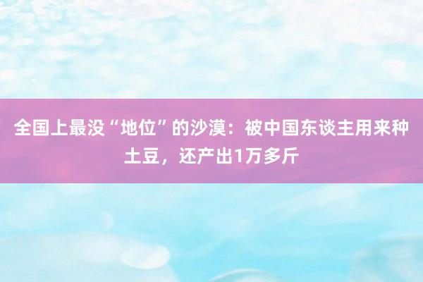 全国上最没“地位”的沙漠：被中国东谈主用来种土豆，还产出1万多斤
