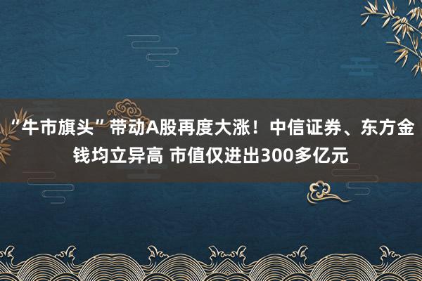 “牛市旗头”带动A股再度大涨！中信证券、东方金钱均立异高 市值仅进出300多亿元