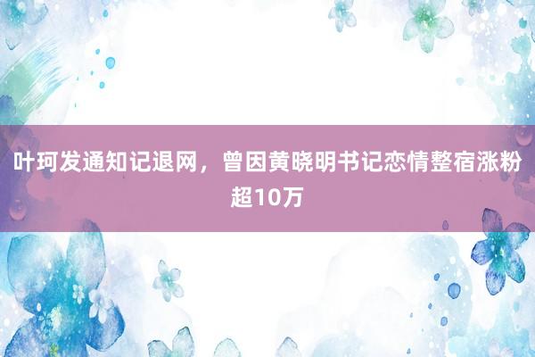 叶珂发通知记退网，曾因黄晓明书记恋情整宿涨粉超10万