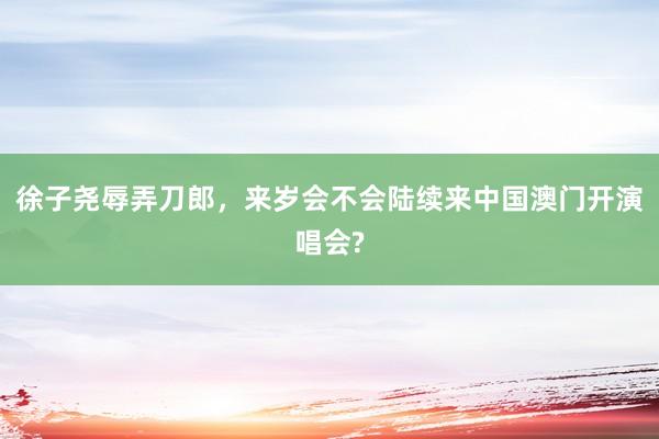 徐子尧辱弄刀郎，来岁会不会陆续来中国澳门开演唱会?