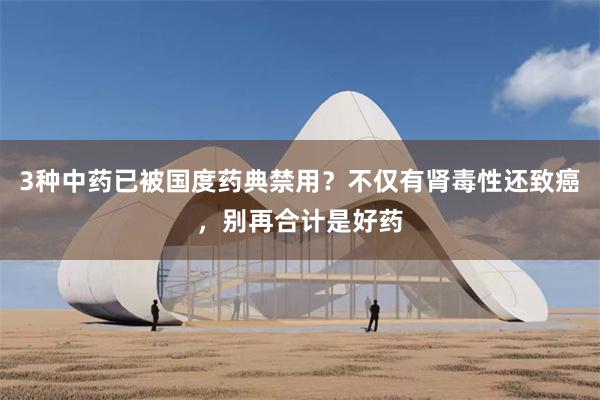 3种中药已被国度药典禁用？不仅有肾毒性还致癌，别再合计是好药