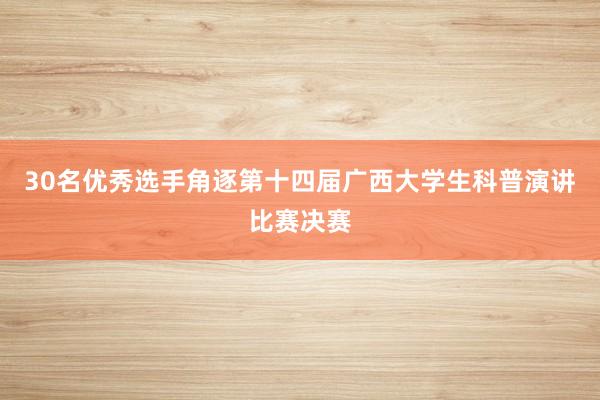 30名优秀选手角逐第十四届广西大学生科普演讲比赛决赛