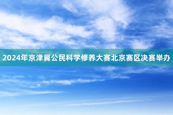 2024年京津冀公民科学修养大赛北京赛区决赛举办