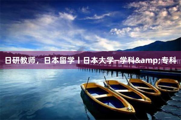 日研教师，日本留学丨日本大学—学科&专科