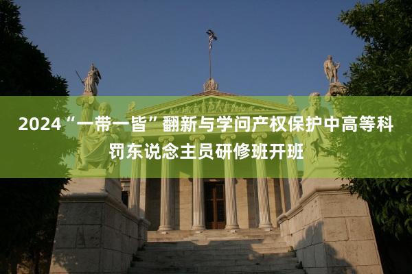 2024“一带一皆”翻新与学问产权保护中高等科罚东说念主员研修班开班