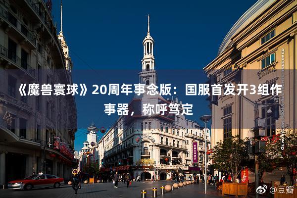 《魔兽寰球》20周年事念版：国服首发开3组作事器，称呼笃定