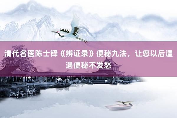 清代名医陈士铎《辨证录》便秘九法，让您以后遭遇便秘不发愁