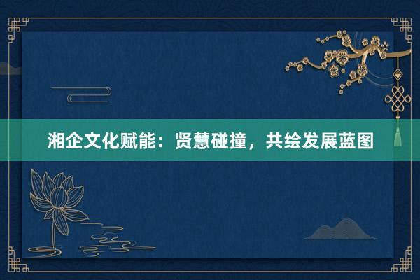 湘企文化赋能：贤慧碰撞，共绘发展蓝图