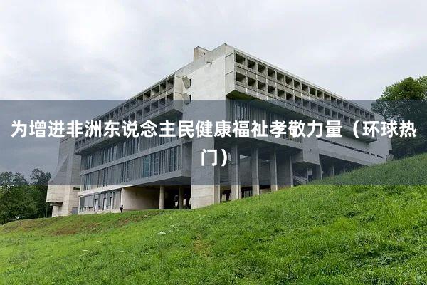 为增进非洲东说念主民健康福祉孝敬力量（环球热门）