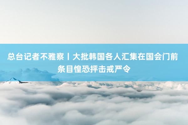 总台记者不雅察丨大批韩国各人汇集在国会门前 条目惶恐抨击戒严令
