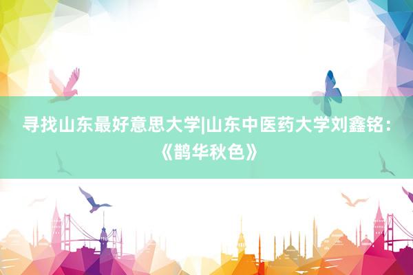寻找山东最好意思大学|山东中医药大学刘鑫铭：《鹊华秋色》