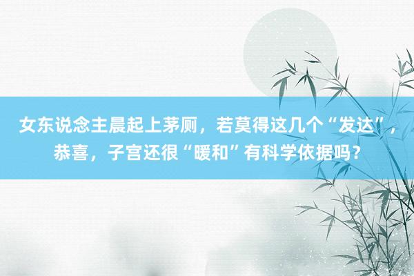 女东说念主晨起上茅厕，若莫得这几个“发达”，恭喜，子宫还很“暖和”有科学依据吗？