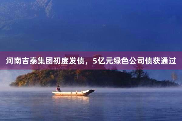 河南吉泰集团初度发债，5亿元绿色公司债获通过