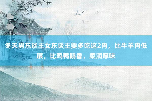 冬天男东谈主女东谈主要多吃这2肉，比牛羊肉低廉，比鸡鸭鹅香，柔润厚味