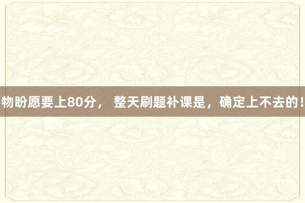 物盼愿要上80分， 整天刷题补课是，确定上不去的！