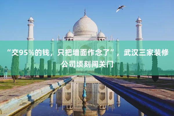 “交95%的钱，只把墙面作念了”，武汉三家装修公司顷刻间关门