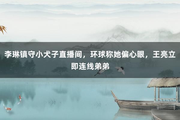 李琳镇守小犬子直播间，环球称她偏心眼，王亮立即连线弟弟