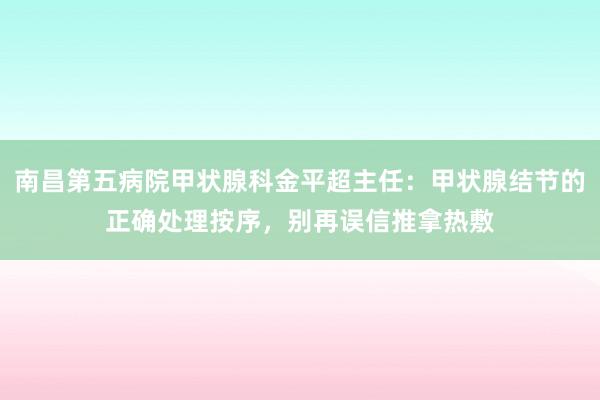 南昌第五病院甲状腺科金平超主任：甲状腺结节的正确处理按序，别再误信推拿热敷